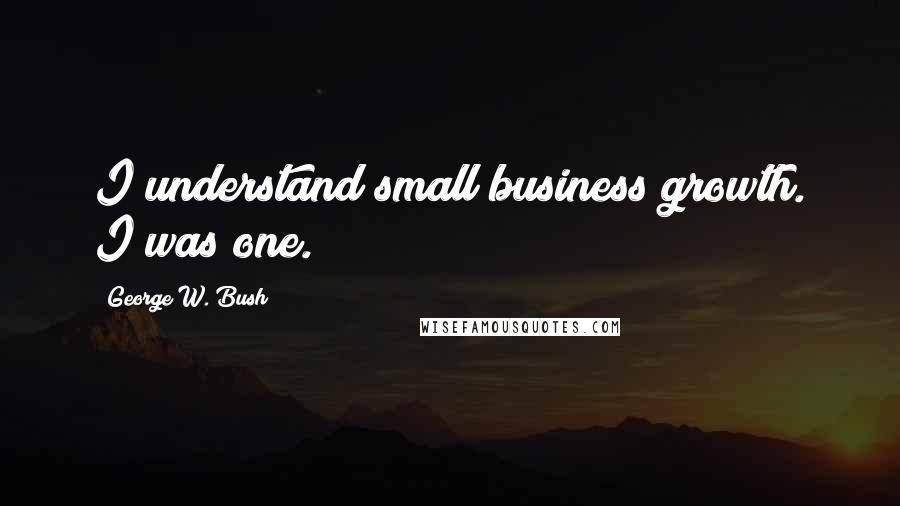 George W. Bush Quotes: I understand small business growth. I was one.
