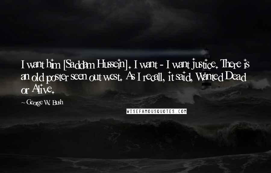 George W. Bush Quotes: I want him [Saddam Hussein]. I want - I want justice. There is an old poster seen out west. As I recall, it said, Wanted Dead or Alive.