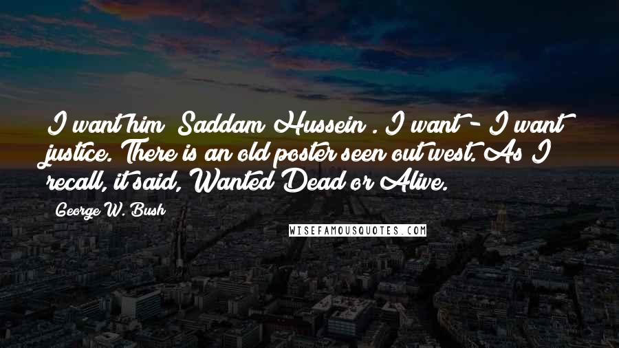 George W. Bush Quotes: I want him [Saddam Hussein]. I want - I want justice. There is an old poster seen out west. As I recall, it said, Wanted Dead or Alive.