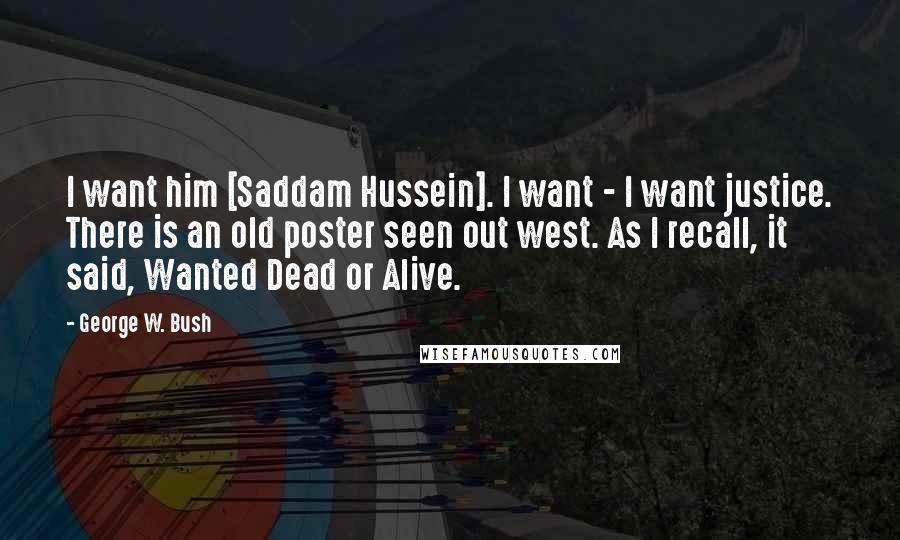 George W. Bush Quotes: I want him [Saddam Hussein]. I want - I want justice. There is an old poster seen out west. As I recall, it said, Wanted Dead or Alive.