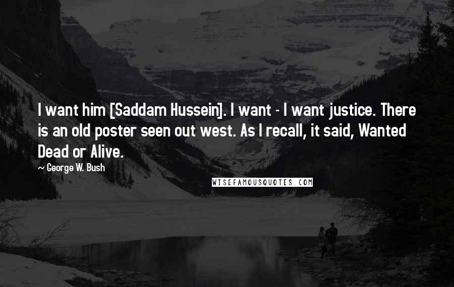 George W. Bush Quotes: I want him [Saddam Hussein]. I want - I want justice. There is an old poster seen out west. As I recall, it said, Wanted Dead or Alive.