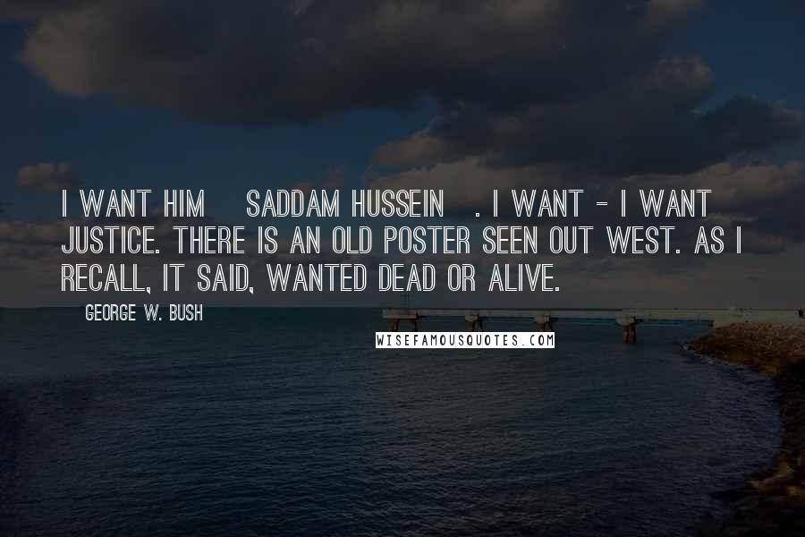 George W. Bush Quotes: I want him [Saddam Hussein]. I want - I want justice. There is an old poster seen out west. As I recall, it said, Wanted Dead or Alive.
