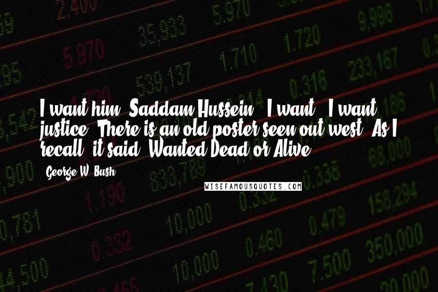 George W. Bush Quotes: I want him [Saddam Hussein]. I want - I want justice. There is an old poster seen out west. As I recall, it said, Wanted Dead or Alive.