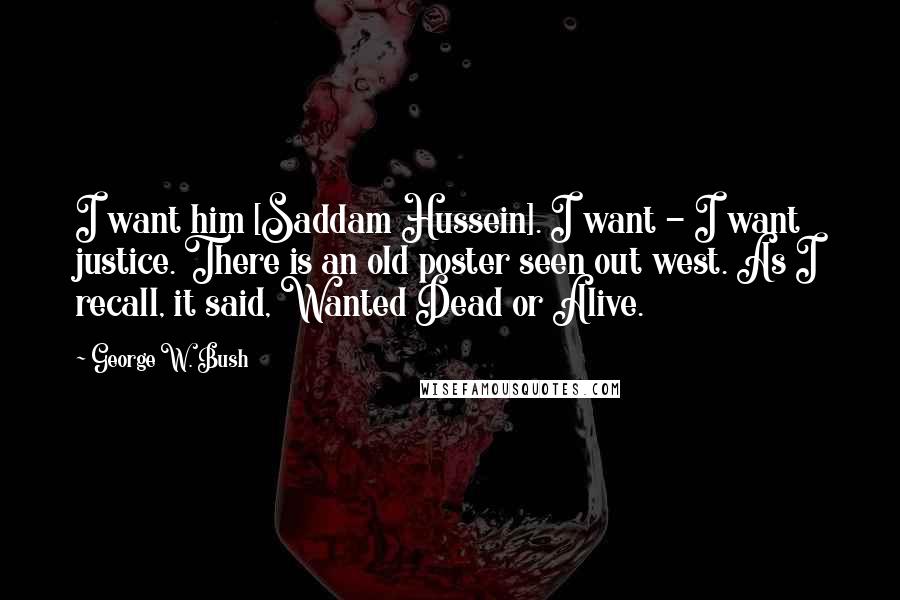 George W. Bush Quotes: I want him [Saddam Hussein]. I want - I want justice. There is an old poster seen out west. As I recall, it said, Wanted Dead or Alive.