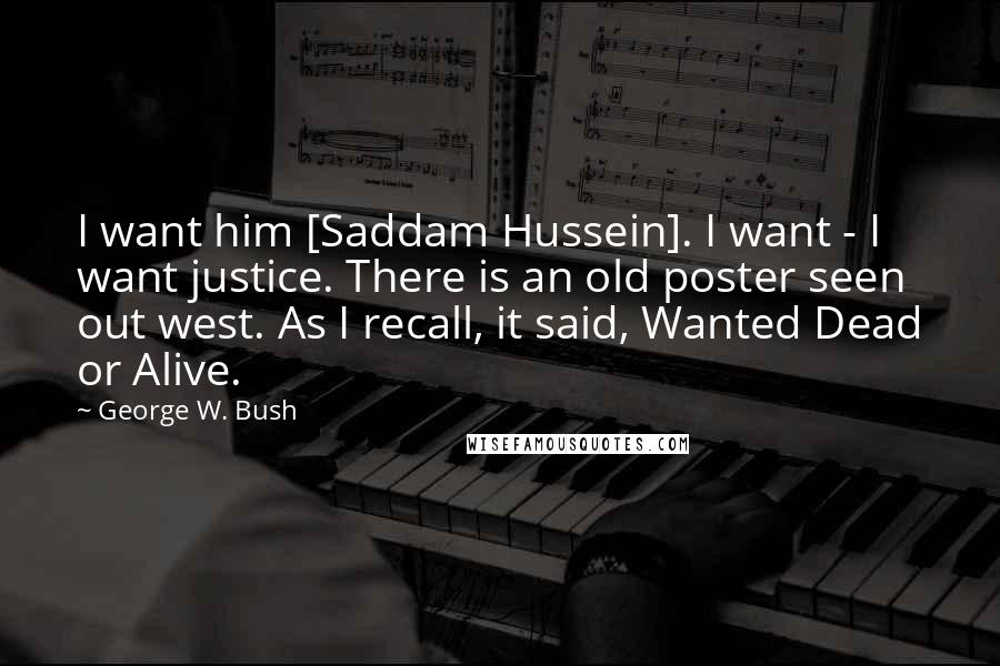 George W. Bush Quotes: I want him [Saddam Hussein]. I want - I want justice. There is an old poster seen out west. As I recall, it said, Wanted Dead or Alive.