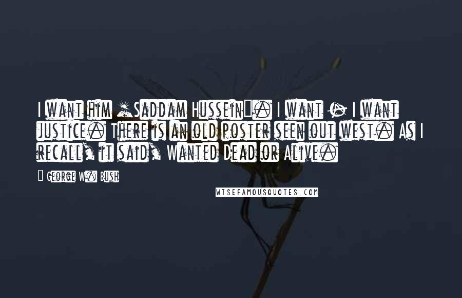 George W. Bush Quotes: I want him [Saddam Hussein]. I want - I want justice. There is an old poster seen out west. As I recall, it said, Wanted Dead or Alive.