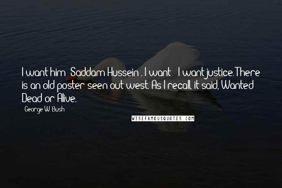 George W. Bush Quotes: I want him [Saddam Hussein]. I want - I want justice. There is an old poster seen out west. As I recall, it said, Wanted Dead or Alive.