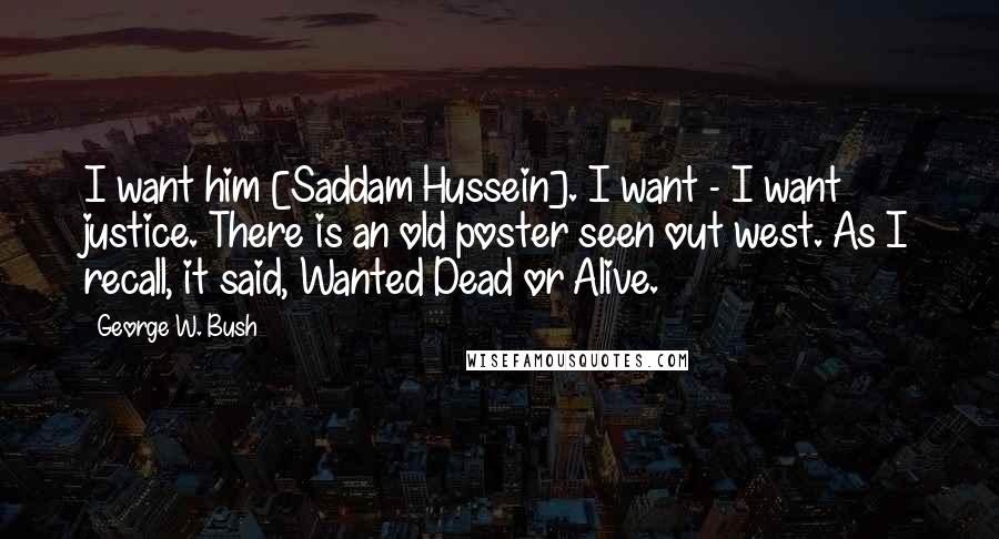 George W. Bush Quotes: I want him [Saddam Hussein]. I want - I want justice. There is an old poster seen out west. As I recall, it said, Wanted Dead or Alive.
