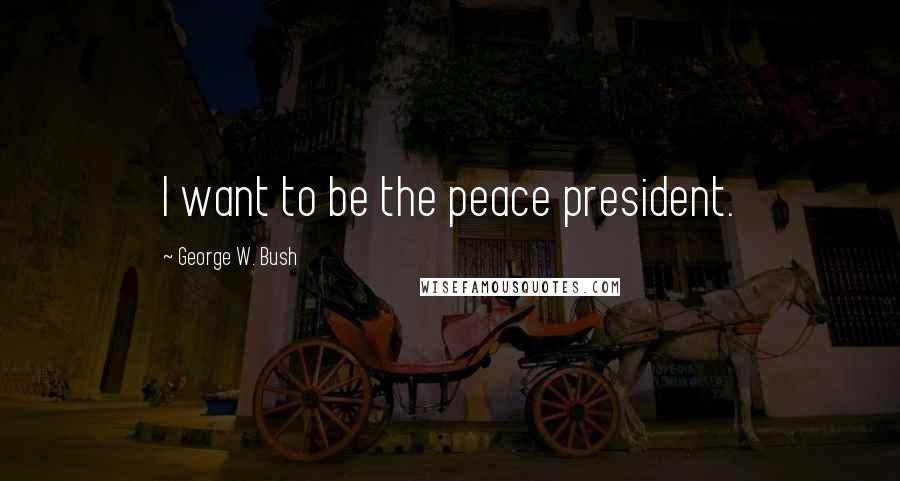 George W. Bush Quotes: I want to be the peace president.