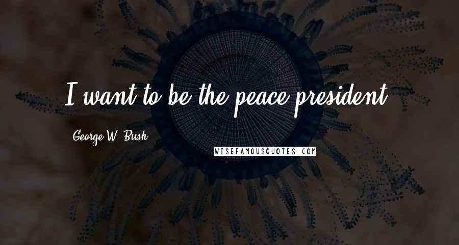 George W. Bush Quotes: I want to be the peace president.
