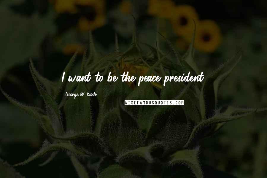 George W. Bush Quotes: I want to be the peace president.