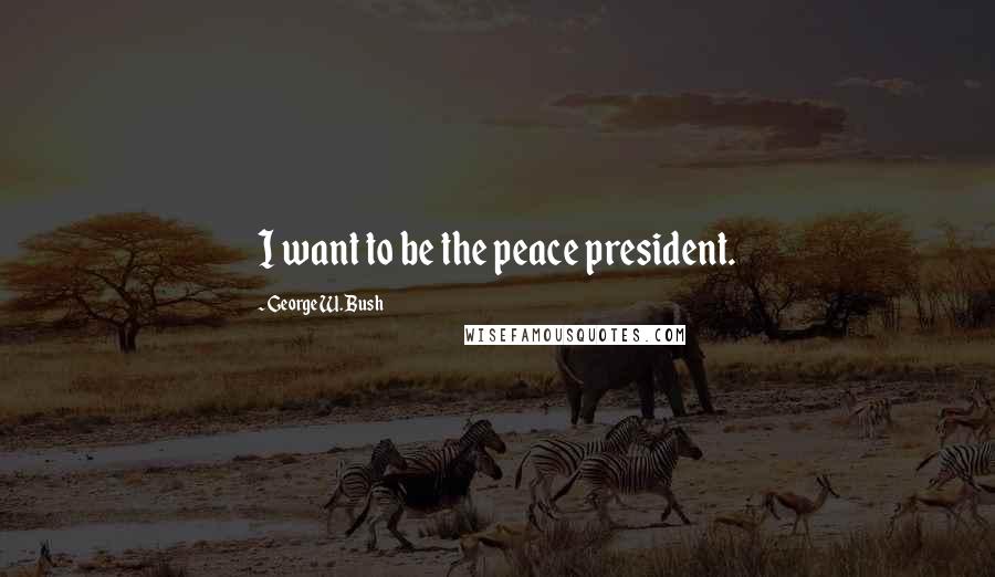 George W. Bush Quotes: I want to be the peace president.