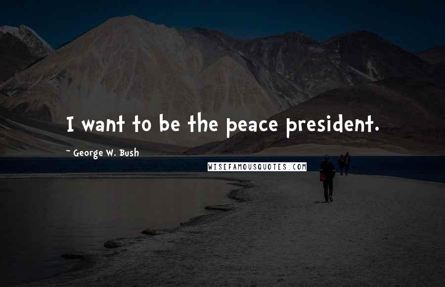 George W. Bush Quotes: I want to be the peace president.