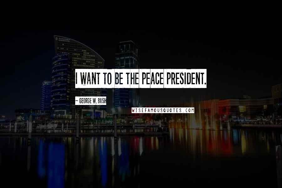 George W. Bush Quotes: I want to be the peace president.