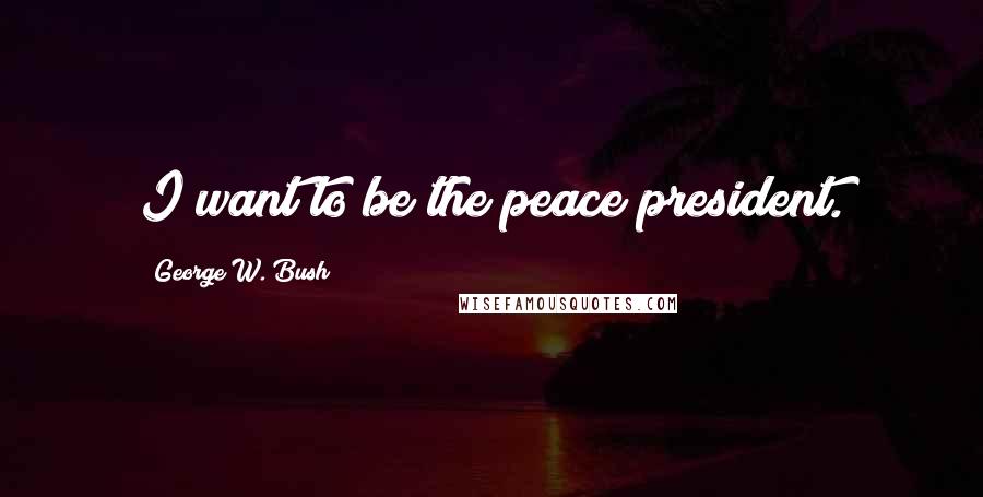 George W. Bush Quotes: I want to be the peace president.