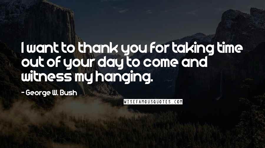 George W. Bush Quotes: I want to thank you for taking time out of your day to come and witness my hanging.