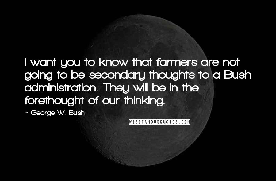 George W. Bush Quotes: I want you to know that farmers are not going to be secondary thoughts to a Bush administration. They will be in the forethought of our thinking.