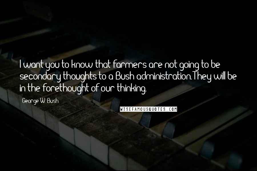 George W. Bush Quotes: I want you to know that farmers are not going to be secondary thoughts to a Bush administration. They will be in the forethought of our thinking.