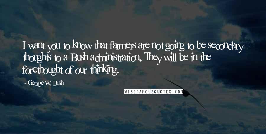 George W. Bush Quotes: I want you to know that farmers are not going to be secondary thoughts to a Bush administration. They will be in the forethought of our thinking.