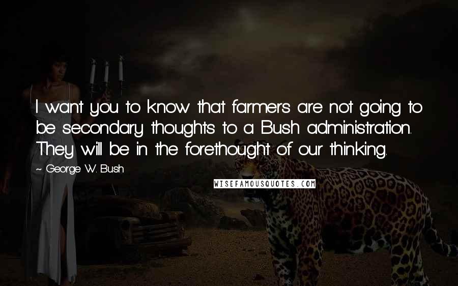 George W. Bush Quotes: I want you to know that farmers are not going to be secondary thoughts to a Bush administration. They will be in the forethought of our thinking.