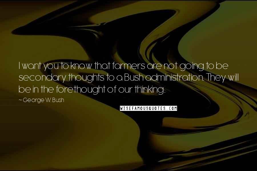 George W. Bush Quotes: I want you to know that farmers are not going to be secondary thoughts to a Bush administration. They will be in the forethought of our thinking.