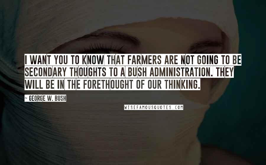 George W. Bush Quotes: I want you to know that farmers are not going to be secondary thoughts to a Bush administration. They will be in the forethought of our thinking.