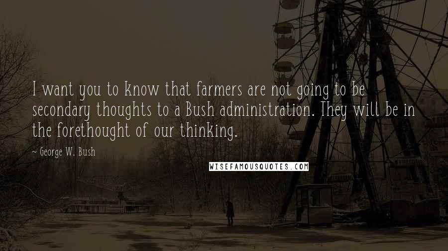 George W. Bush Quotes: I want you to know that farmers are not going to be secondary thoughts to a Bush administration. They will be in the forethought of our thinking.