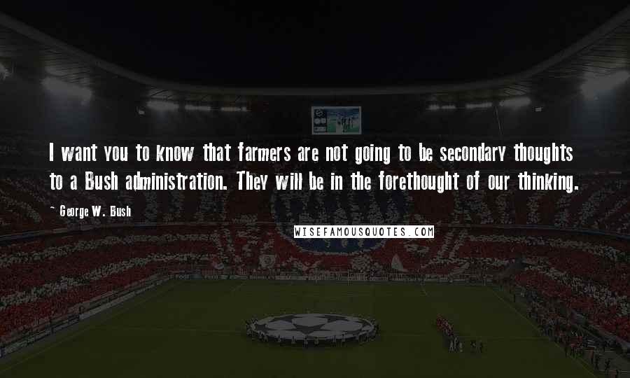 George W. Bush Quotes: I want you to know that farmers are not going to be secondary thoughts to a Bush administration. They will be in the forethought of our thinking.