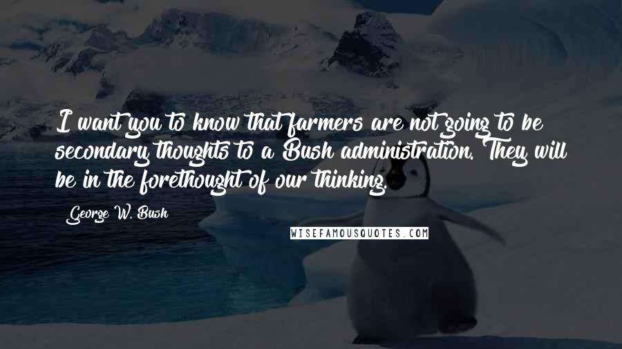 George W. Bush Quotes: I want you to know that farmers are not going to be secondary thoughts to a Bush administration. They will be in the forethought of our thinking.