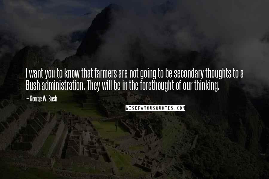 George W. Bush Quotes: I want you to know that farmers are not going to be secondary thoughts to a Bush administration. They will be in the forethought of our thinking.