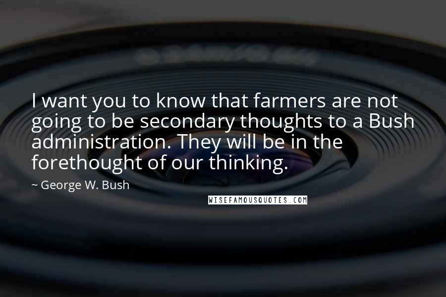 George W. Bush Quotes: I want you to know that farmers are not going to be secondary thoughts to a Bush administration. They will be in the forethought of our thinking.