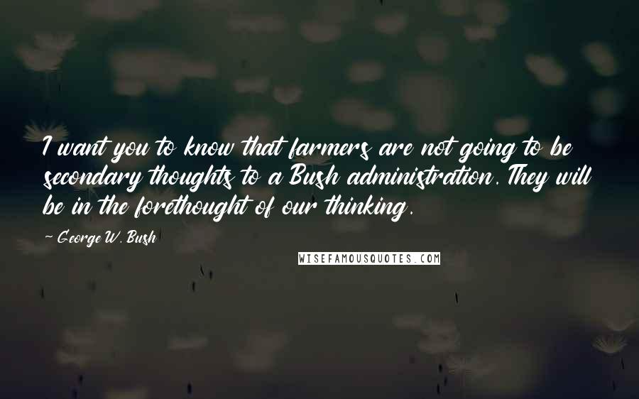 George W. Bush Quotes: I want you to know that farmers are not going to be secondary thoughts to a Bush administration. They will be in the forethought of our thinking.