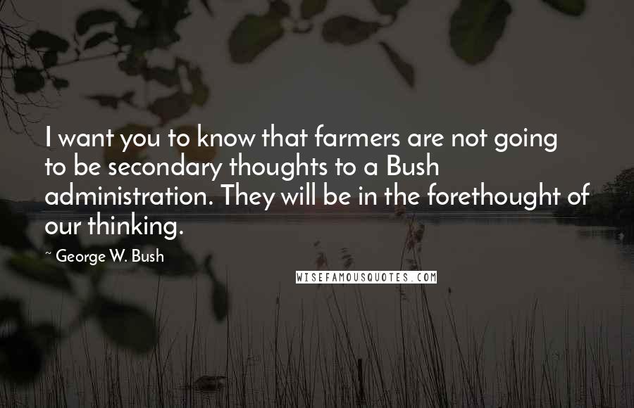 George W. Bush Quotes: I want you to know that farmers are not going to be secondary thoughts to a Bush administration. They will be in the forethought of our thinking.