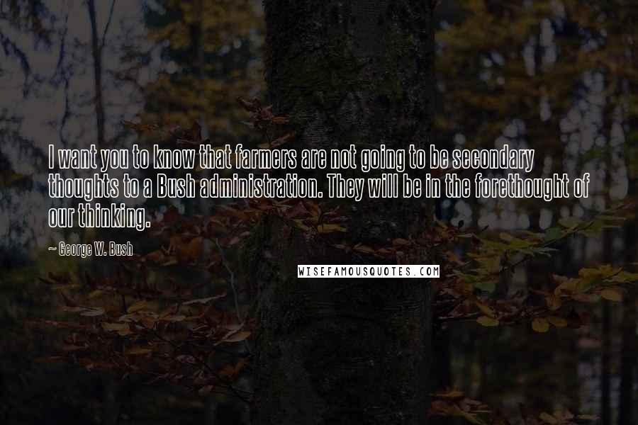 George W. Bush Quotes: I want you to know that farmers are not going to be secondary thoughts to a Bush administration. They will be in the forethought of our thinking.