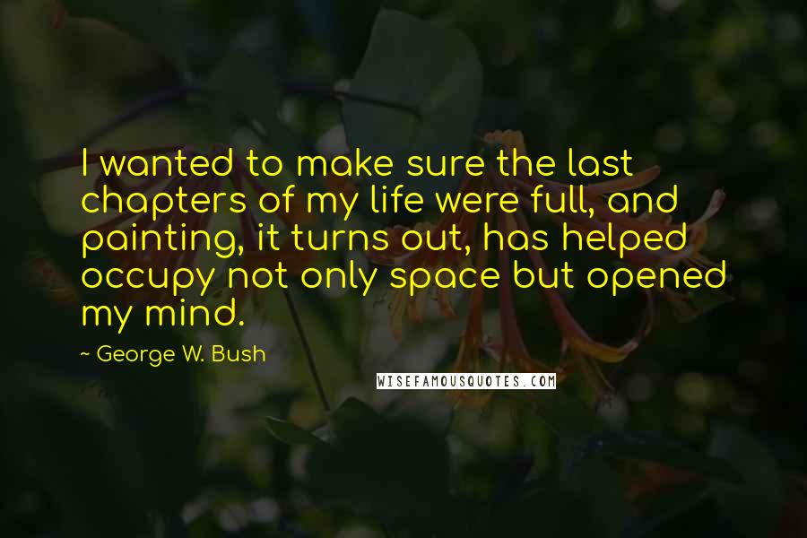 George W. Bush Quotes: I wanted to make sure the last chapters of my life were full, and painting, it turns out, has helped occupy not only space but opened my mind.