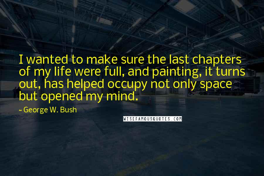 George W. Bush Quotes: I wanted to make sure the last chapters of my life were full, and painting, it turns out, has helped occupy not only space but opened my mind.
