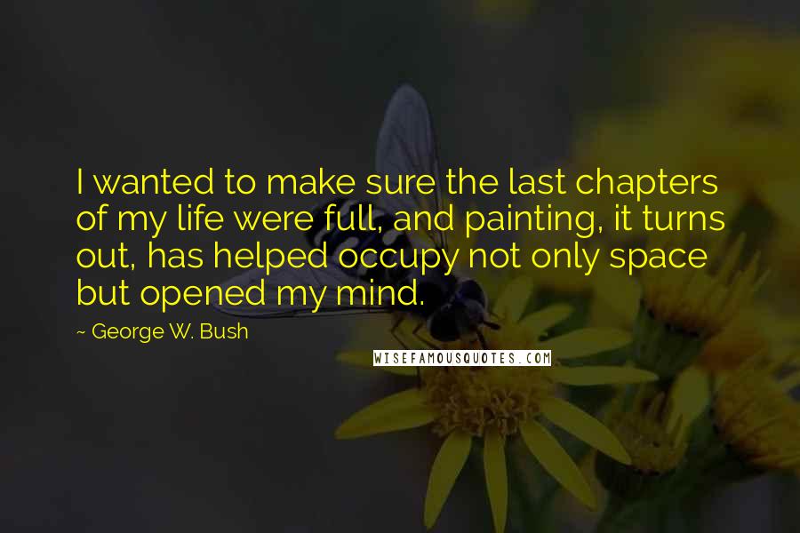 George W. Bush Quotes: I wanted to make sure the last chapters of my life were full, and painting, it turns out, has helped occupy not only space but opened my mind.