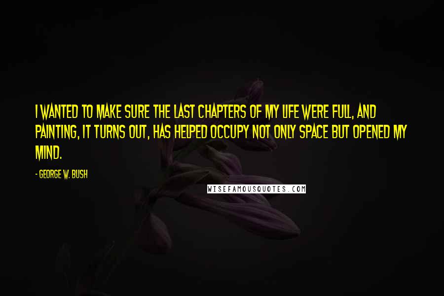 George W. Bush Quotes: I wanted to make sure the last chapters of my life were full, and painting, it turns out, has helped occupy not only space but opened my mind.