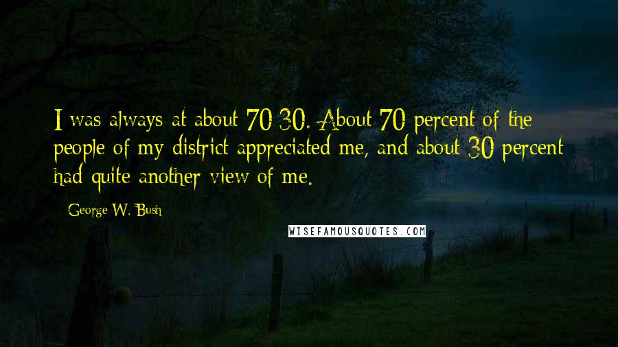 George W. Bush Quotes: I was always at about 70/30. About 70 percent of the people of my district appreciated me, and about 30 percent had quite another view of me.