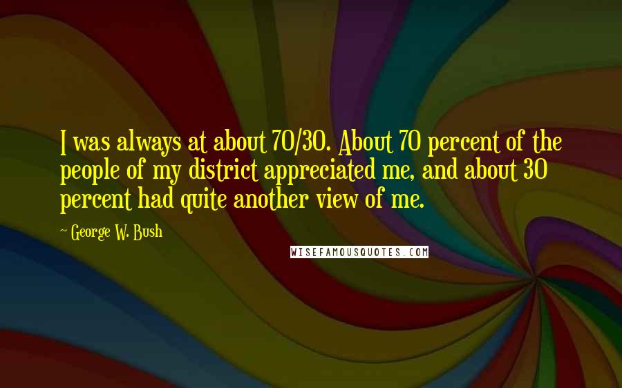 George W. Bush Quotes: I was always at about 70/30. About 70 percent of the people of my district appreciated me, and about 30 percent had quite another view of me.