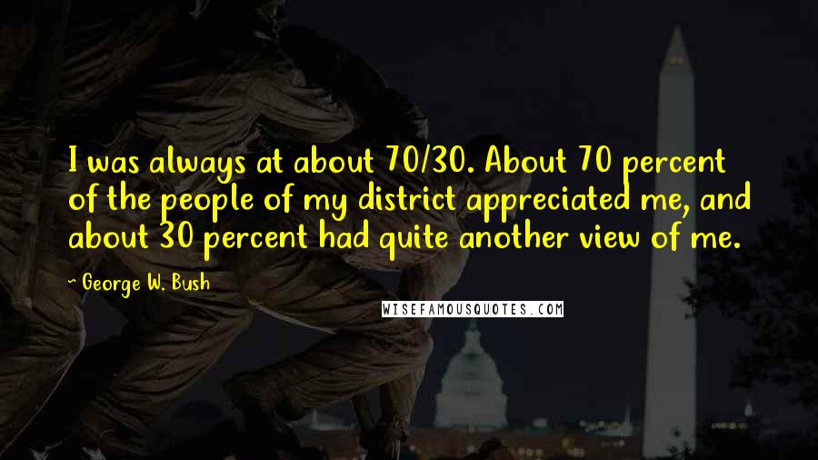 George W. Bush Quotes: I was always at about 70/30. About 70 percent of the people of my district appreciated me, and about 30 percent had quite another view of me.