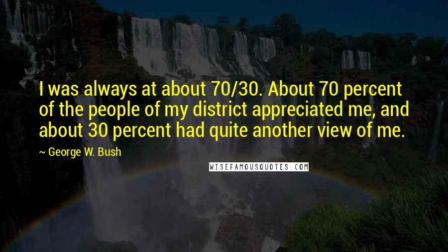 George W. Bush Quotes: I was always at about 70/30. About 70 percent of the people of my district appreciated me, and about 30 percent had quite another view of me.