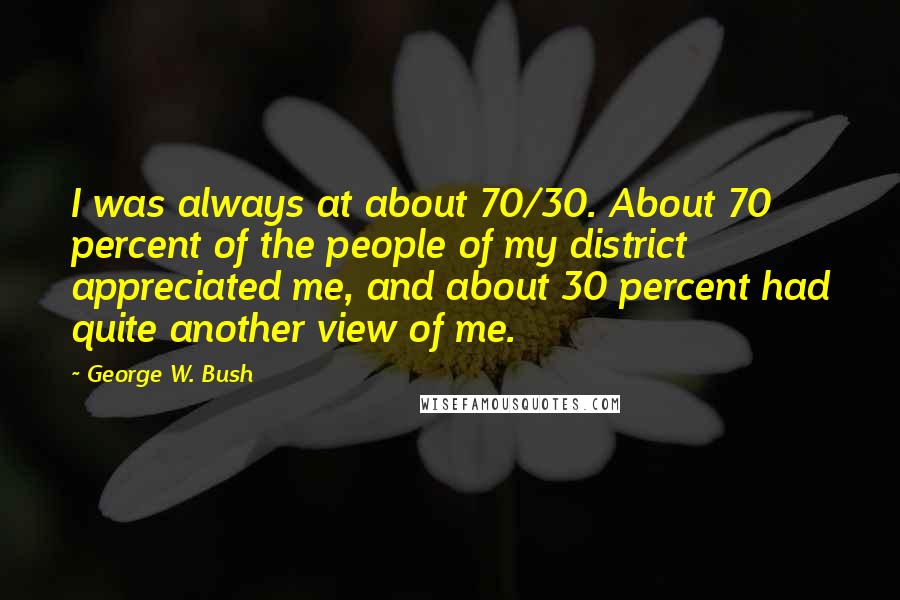 George W. Bush Quotes: I was always at about 70/30. About 70 percent of the people of my district appreciated me, and about 30 percent had quite another view of me.
