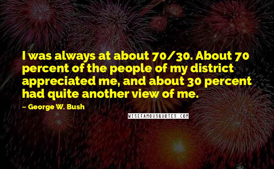 George W. Bush Quotes: I was always at about 70/30. About 70 percent of the people of my district appreciated me, and about 30 percent had quite another view of me.
