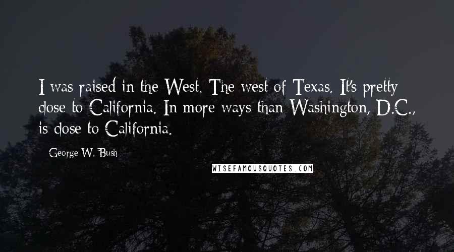 George W. Bush Quotes: I was raised in the West. The west of Texas. It's pretty close to California. In more ways than Washington, D.C., is close to California.