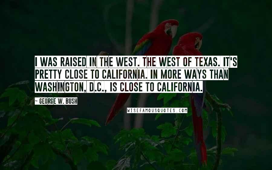 George W. Bush Quotes: I was raised in the West. The west of Texas. It's pretty close to California. In more ways than Washington, D.C., is close to California.