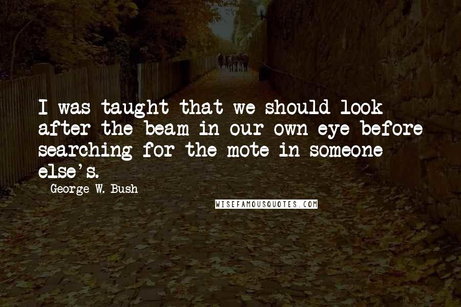 George W. Bush Quotes: I was taught that we should look after the beam in our own eye before searching for the mote in someone else's.