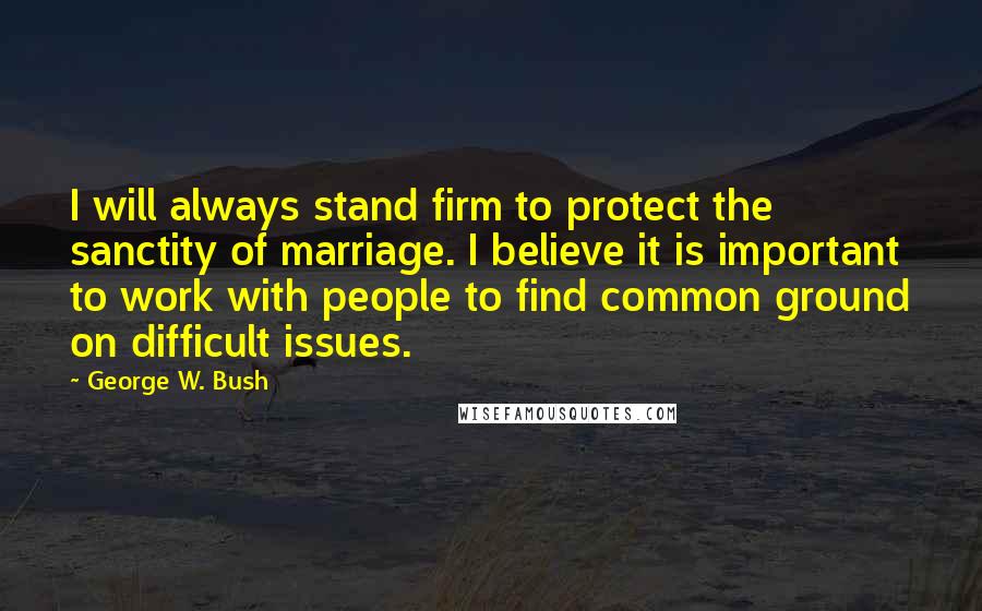 George W. Bush Quotes: I will always stand firm to protect the sanctity of marriage. I believe it is important to work with people to find common ground on difficult issues.