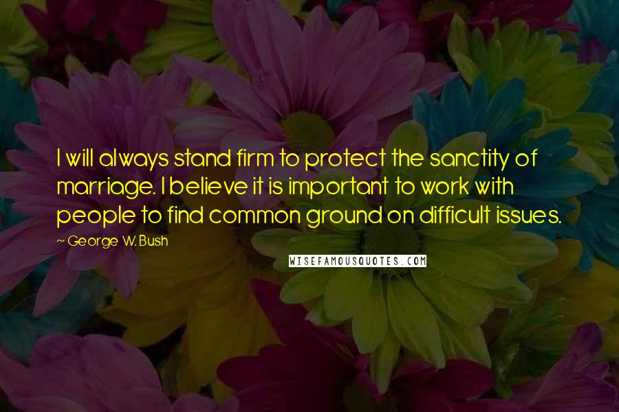 George W. Bush Quotes: I will always stand firm to protect the sanctity of marriage. I believe it is important to work with people to find common ground on difficult issues.