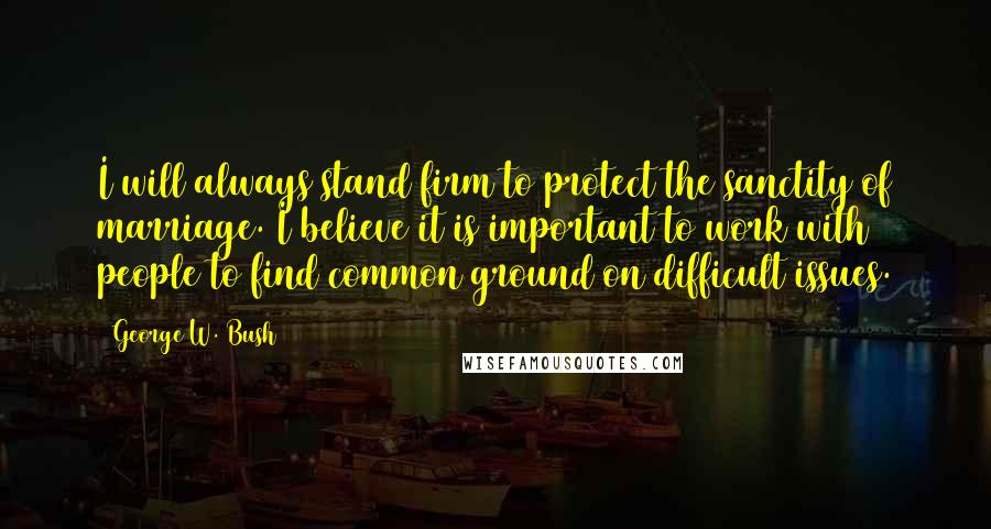 George W. Bush Quotes: I will always stand firm to protect the sanctity of marriage. I believe it is important to work with people to find common ground on difficult issues.